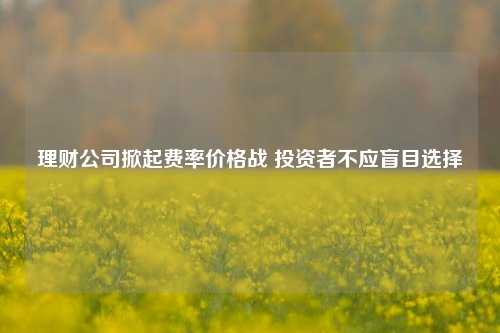 理财公司掀起费率价格战 投资者不应盲目选择