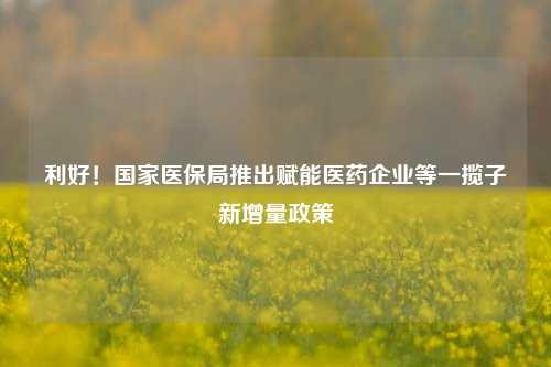 利好！国家医保局推出赋能医药企业等一揽子新增量政策