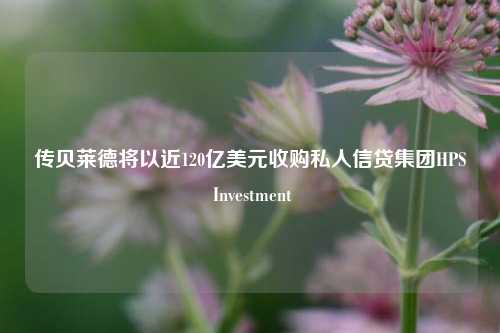 传贝莱德将以近120亿美元收购私人信贷集团HPS Investment