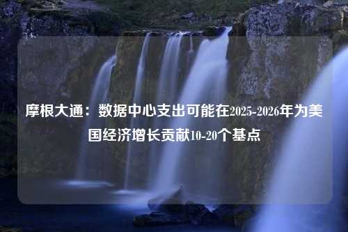 摩根大通：数据中心支出可能在2025-2026年为美国经济增长贡献10-20个基点