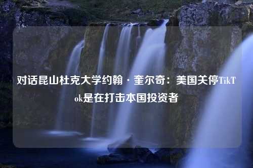 对话昆山杜克大学约翰·奎尔奇：美国关停TikTok是在打击本国投资者