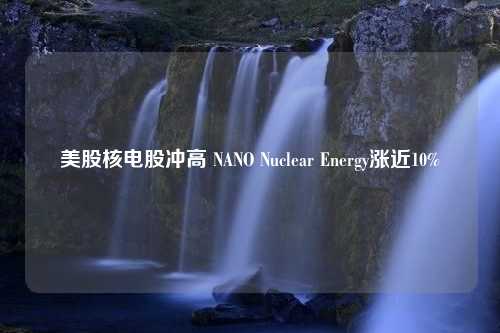 美股核电股冲高 NANO Nuclear Energy涨近10%