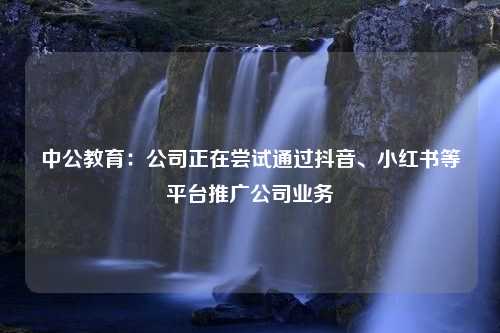 中公教育：公司正在尝试通过抖音、小红书等平台推广公司业务