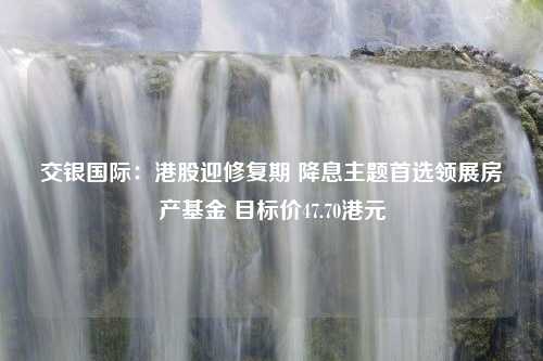 交银国际：港股迎修复期 降息主题首选领展房产基金 目标价47.70港元